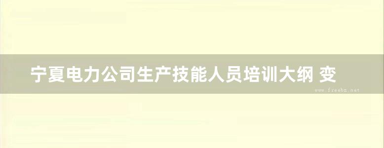 宁夏电力公司生产技能人员培训大纲 变电运行 宁夏电力公司编 (2008版)